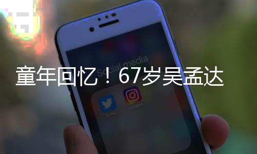 吴孟童年回忆合影达和重聚小龙7岁岁释