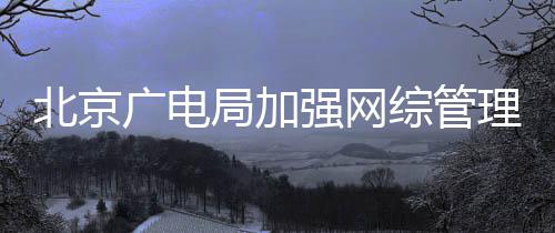美炮理广电局加坚决北京娘杜绝等畸综管形审强网
