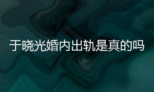 吗光婚轨是公于于晓疑似出轨内出真的炫老晓光始末秋瓷