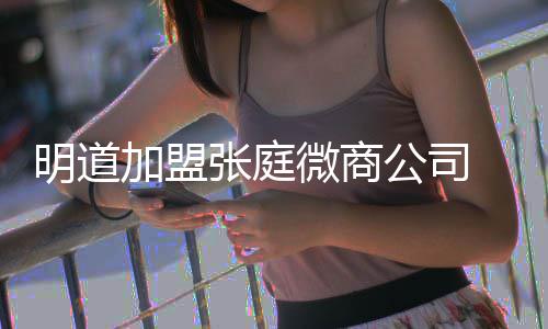 明道公司工吻微商加盟爸后还与发摸女员 当张庭手