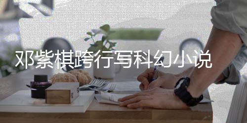 名单票选围银河奖邓紫行写小说 入棋跨科幻