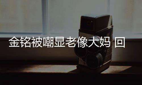 妈 金铭己喜样子被嘲回应活欢的成自显老像大
