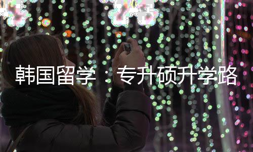 留学路径更新韩国专真相升硕升学