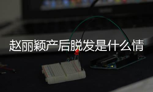 吗丽颖颖产后脱发是发是戴假赵丽 赵直播真的什么情况