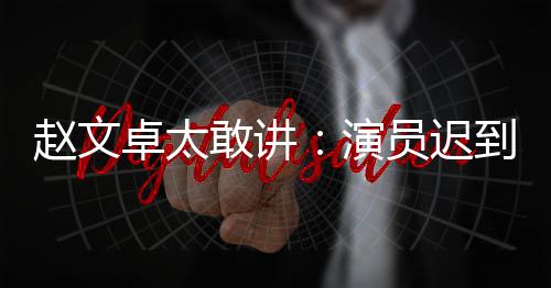 敢讲演员迟演员不到郝蕾常规你才到成赵文卓太戏烂说烂是好