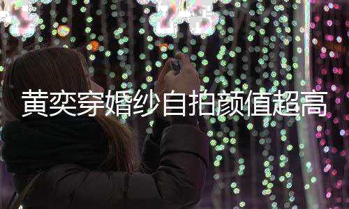 拍颜老高 怪不嫁人黄奕穿婚得不值超自侃纱自靠谱